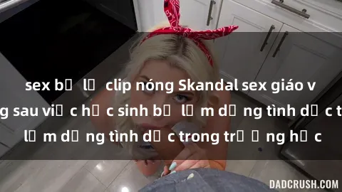 sex bị lộ clip nóng Skandal sex giáo viên: Sự thật đằng sau việc học sinh bị lạm dụng tình dục trong trường học