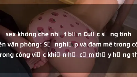 sex không che nhật bản Cuộc sống tình dục của nhân viên văn phòng: Sự nghiệp và đam mê trong công việc khiến họ cảm thấy hứng thú với tình dục?