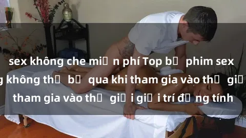 sex không che miễn phí Top bộ phim sex châu âu nổi tiếng không thể bỏ qua khi tham gia vào thế giới giải trí đồng tính