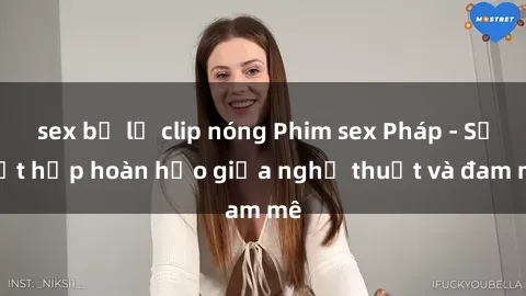 sex bị lộ clip nóng Phim sex Pháp - Sự kết hợp hoàn hảo giữa nghệ thuật và đam mê