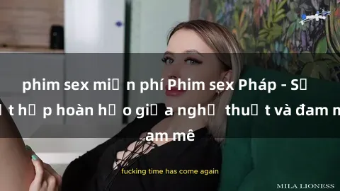 phim sex miễn phí Phim sex Pháp - Sự kết hợp hoàn hảo giữa nghệ thuật và đam mê