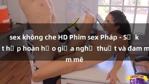 sex không che HD Phim sex Pháp - Sự kết hợp hoàn hảo giữa nghệ thuật và đam mê