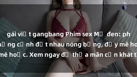 gái việt gangbang Phim sex Mỹ đen: phút mãnh liệt với những cảnh địt nhau nóng bỏng, đầy mê hoặc. Xem ngay để thỏa mãn cơn khát tình dục của bạn!