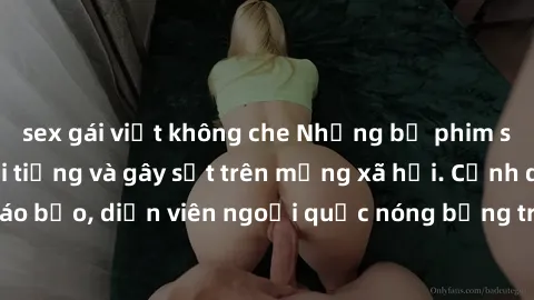 sex gái việt không che Những bộ phim sex ngoại quốc nổi tiếng và gây sốt trên mạng xã hội. Cảnh quay táo bạo, diễn viên ngoại quốc nóng bỏng trong các tác phẩm đỉnh cao.