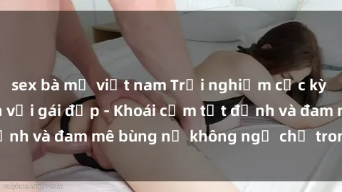sex bà mẹ việt nam Trải nghiệm cực kỳ thú vị khi làm tình với gái đẹp - Khoái cảm tột đỉnh và đam mê bùng nổ không ngờ chỉ trong một đêm!