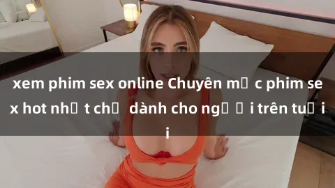 xem phim sex online Chuyên mục phim sex hot nhất chỉ dành cho người trên tuổi