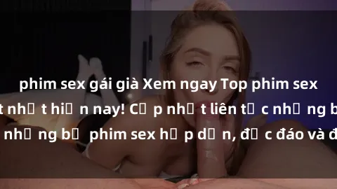 phim sex gái già Xem ngay Top phim sex mới nhất đang hot nhất hiện nay! Cập nhật liên tục những bộ phim sex hấp dẫn, độc đáo và đầy kích thích.