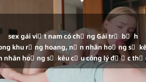 sex gái việt nam có chồng Gái trẻ bị hiếp dâm bạo lực trong khu rừng hoang, nạn nhân hoảng sợ kêu cầu công lý được thực thi