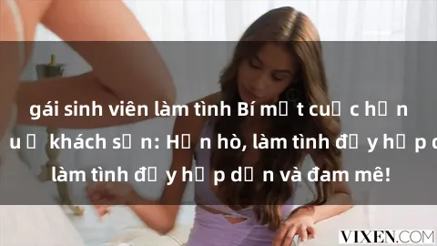 gái sinh viên làm tình Bí mật cuộc hẹn gái Việt lần đầu ở khách sạn: Hẹn hò, làm tình đầy hấp dẫn và đam mê!