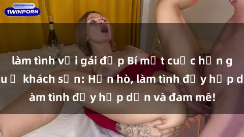 làm tình với gái đẹp Bí mật cuộc hẹn gái Việt lần đầu ở khách sạn: Hẹn hò, làm tình đầy hấp dẫn và đam mê!