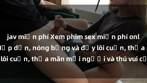 jav miễn phí Xem phim sex miễn phí online ngay tại đây – Hấp dẫn, nóng bỏng và đầy lôi cuốn, thỏa mãn mọi người và thú vui của bạn!