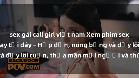sex gái call girl việt nam Xem phim sex miễn phí online ngay tại đây – Hấp dẫn, nóng bỏng và đầy lôi cuốn, thỏa mãn mọi người và thú vui của bạn!