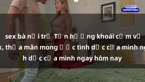 sex bà nội trợ Tận hưởng khoái cảm với gái xinh sex, thỏa mãn mong ước tình dục của mình ngay hôm nay