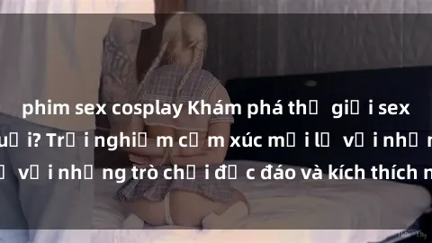 phim sex cosplay Khám phá thế giới sex trực tuyến: Hơn tuổi? Trải nghiệm cảm xúc mới lạ với những trò chơi độc đáo và kích thích người lớn