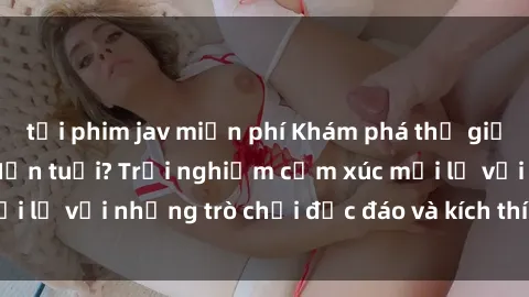 tải phim jav miễn phí Khám phá thế giới sex trực tuyến: Hơn tuổi? Trải nghiệm cảm xúc mới lạ với những trò chơi độc đáo và kích thích người lớn