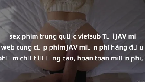 sex phim trung quốc vietsub Tải JAV miễn phí: Các trang web cung cấp phim JAV miễn phí hàng đầu hiện nay. Các tác phẩm chất lượng cao, hoàn toàn miễn phí, giúp bạn thỏa mãn niềm đam mê mà không tốn ké