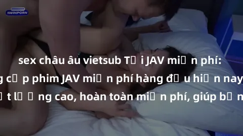 sex châu âu vietsub Tải JAV miễn phí: Các trang web cung cấp phim JAV miễn phí hàng đầu hiện nay. Các tác phẩm chất lượng cao, hoàn toàn miễn phí, giúp bạn thỏa mãn niềm đam mê mà không tốn kém.