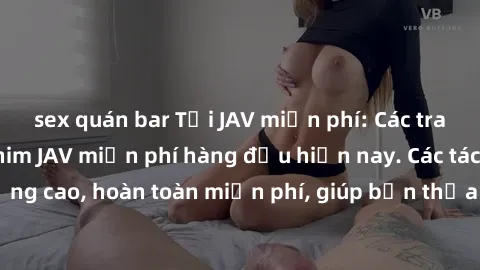 sex quán bar Tải JAV miễn phí: Các trang web cung cấp phim JAV miễn phí hàng đầu hiện nay. Các tác phẩm chất lượng cao, hoàn toàn miễn phí, giúp bạn thỏa mãn niềm đam mê mà không tốn kém.