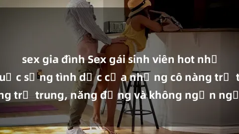 sex gia đình Sex gái sinh viên hot nhất: Cùng khám phá cuộc sống tình dục của những cô nàng trẻ trung, năng động và không ngần ngại thử nghiệm!