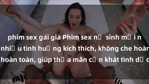 phim sex gái già Phim sex nữ sinh mới nhất: Trải nghiệm nhiều tình huống kích thích, không che hoàn toàn, giúp thỏa mãn cơn khát tình dục của các bạn trẻ
