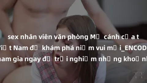 sex nhân viên văn phòng Mở cánh cửa thế giới sex MILF Việt Nam để khám phá niềm vui mới_ENCODE_. Hãy tham gia ngay để trải nghiệm những khoảnh khắc đầy kích thích và đam mê.