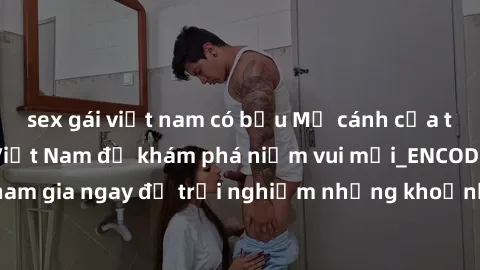 sex gái việt nam có bầu Mở cánh cửa thế giới sex MILF Việt Nam để khám phá niềm vui mới_ENCODE_. Hãy tham gia ngay để trải nghiệm những khoảnh khắc đầy kích thích và đam mê.