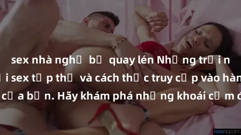 sex nhà nghỉ bị quay lén Những trải nghiệm mới lạ với sex tập thể và cách thức truy cập vào hành lang đam mê của bạn. Hãy khám phá những khoái cảm đầy kích thích với tập thể hấp dẫn!