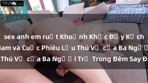sex anh em ruột Khoảnh Khắc Đầy Kịch Tính: Sex  Việt Nam và Cuộc Phiêu Lưu Thú Vị của Ba Người Trẻ Trong Đêm Say Đắm