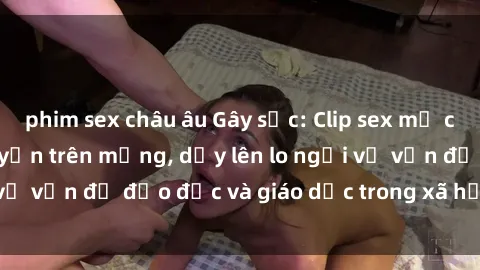 phim sex châu âu Gây sốc: Clip sex mẹ con Việt Nam lan truyền trên mạng, dấy lên lo ngại về vấn đề đạo đức và giáo dục trong xã hội hiện nay.
