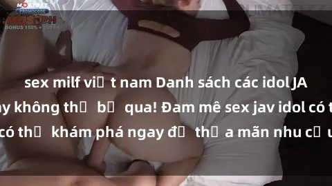 sex milf việt nam Danh sách các idol JAV hot nhất hiện nay không thể bỏ qua! Đam mê sex jav idol có thể khám phá ngay để thỏa mãn nhu cầu giải trí của mình!