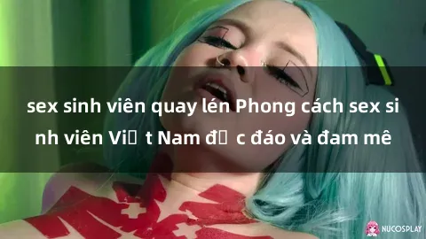 sex sinh viên quay lén Phong cách sex sinh viên Việt Nam độc đáo và đam mê